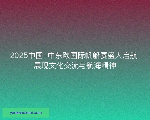 2025中国-中东欧国际帆船赛盛大启航 展现文化交流与航海精神