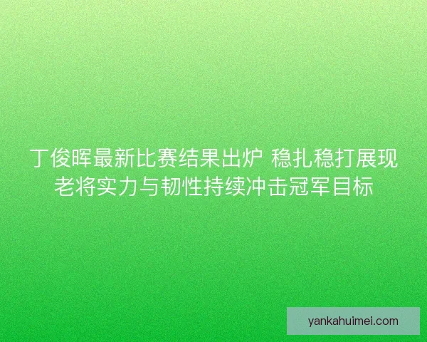 丁俊晖最新比赛结果出炉 稳扎稳打展现老将实力与韧性持续冲击冠军目标