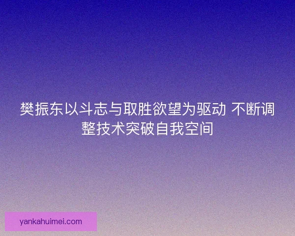 樊振东以斗志与取胜欲望为驱动 不断调整技术突破自我空间