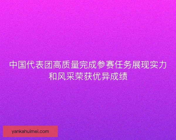 中国代表团高质量完成参赛任务展现实力和风采荣获优异成绩